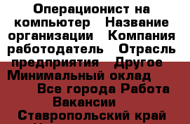 Операционист на компьютер › Название организации ­ Компания-работодатель › Отрасль предприятия ­ Другое › Минимальный оклад ­ 19 000 - Все города Работа » Вакансии   . Ставропольский край,Невинномысск г.